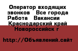  Оператор входящих звонков - Все города Работа » Вакансии   . Краснодарский край,Новороссийск г.